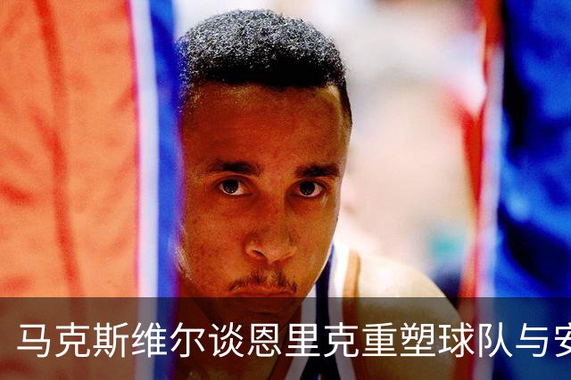 马克斯维尔谈恩里克重塑球队与安帅执教的深远影响